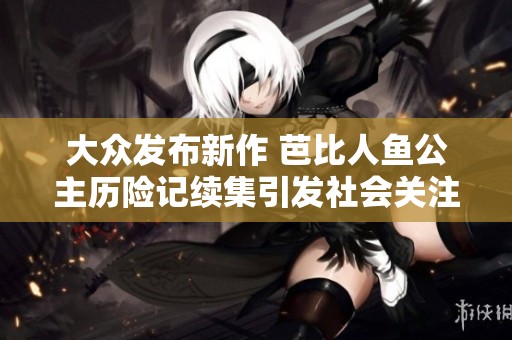 大众发布新作 芭比人鱼公主历险记续集引发社会关注与热议