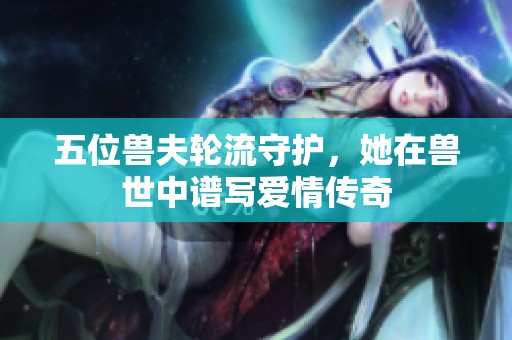 五位兽夫轮流守护，她在兽世中谱写爱情传奇