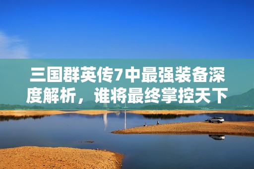 三国群英传7中最强装备深度解析，谁将最终掌控天下霸业的关键？