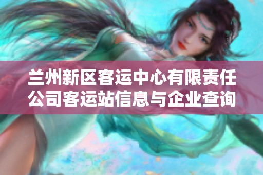 兰州新区客运中心有限责任公司客运站信息与企业查询综合介绍指南