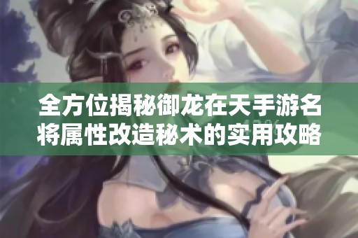 全方位揭秘御龙在天手游名将属性改造秘术的实用攻略与技巧分享