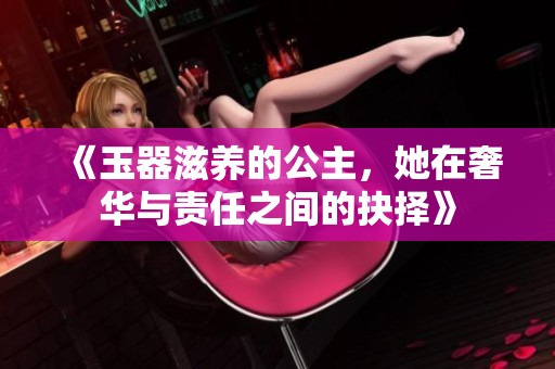 《玉器滋养的公主，她在奢华与责任之间的抉择》