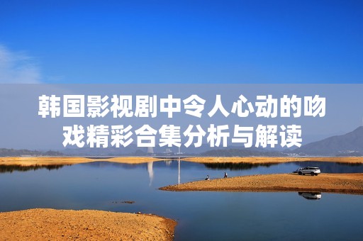 韩国影视剧中令人心动的吻戏精彩合集分析与解读