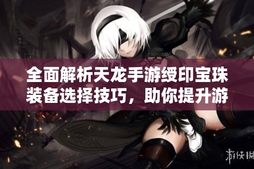 全面解析天龙手游绶印宝珠装备选择技巧，助你提升游戏战斗力