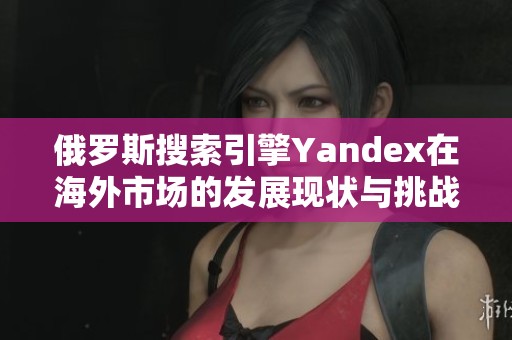 俄罗斯搜索引擎Yandex在海外市场的发展现状与挑战分析