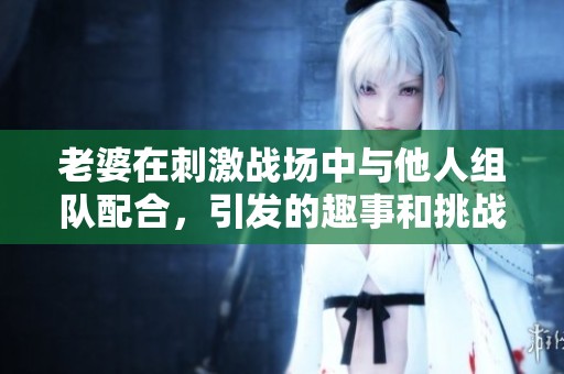 老婆在刺激战场中与他人组队配合，引发的趣事和挑战