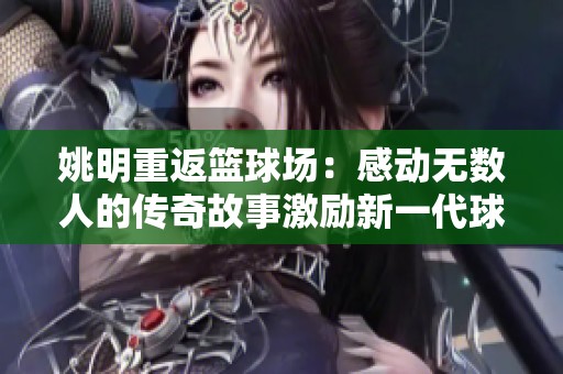 姚明重返篮球场：感动无数人的传奇故事激励新一代球迷与运动员