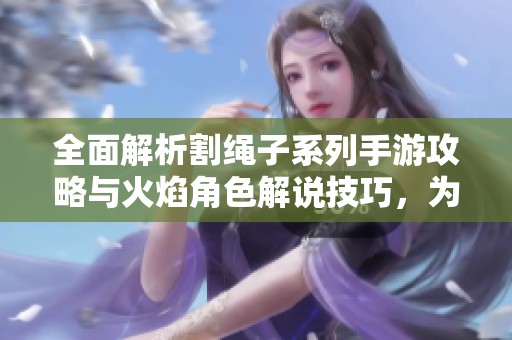 全面解析割绳子系列手游攻略与火焰角色解说技巧，为你带来全新游戏体验