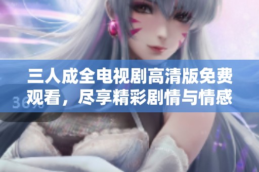 三人成全电视剧高清版免费观看，尽享精彩剧情与情感纠葛！