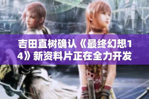吉田直树确认《最终幻想14》新资料片正在全力开发中玩家期待新内容加入
