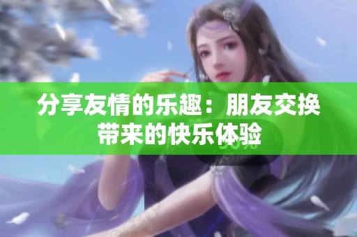 分享友情的乐趣：朋友交换带来的快乐体验