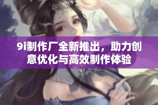 9i制作厂全新推出，助力创意优化与高效制作体验