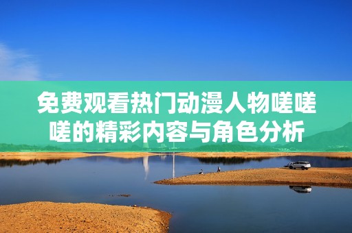 免费观看热门动漫人物嗟嗟嗟的精彩内容与角色分析