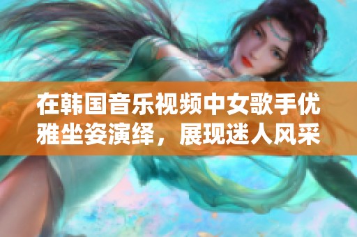 在韩国音乐视频中女歌手优雅坐姿演绎，展现迷人风采与高端魅力的绝妙瞬间