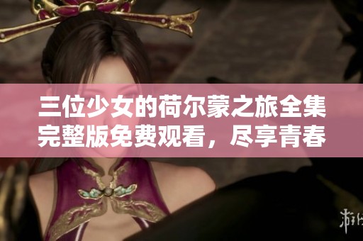三位少女的荷尔蒙之旅全集完整版免费观看，尽享青春魅力与冲突