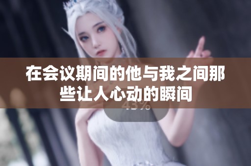 在会议期间的他与我之间那些让人心动的瞬间