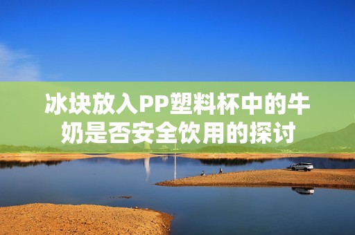 冰块放入PP塑料杯中的牛奶是否安全饮用的探讨