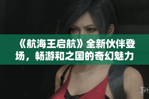 《航海王启航》全新伙伴登场，畅游和之国的奇幻魅力与冒险体验！