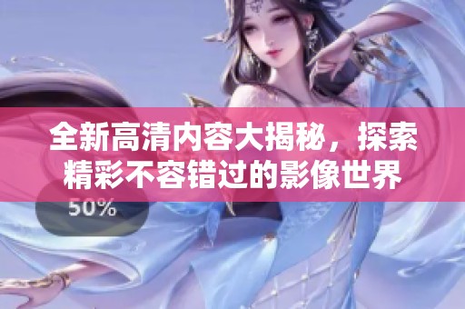 全新高清内容大揭秘，探索精彩不容错过的影像世界
