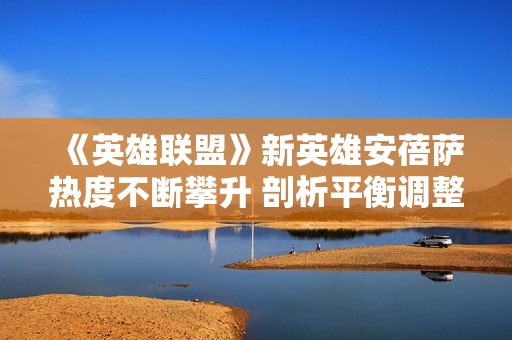 《英雄联盟》新英雄安蓓萨热度不断攀升 剖析平衡调整的紧迫性与影响