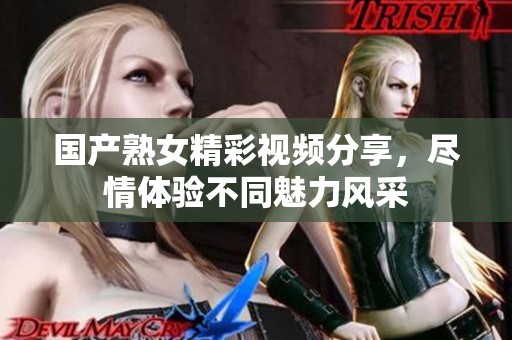 国产熟女精彩视频分享，尽情体验不同魅力风采