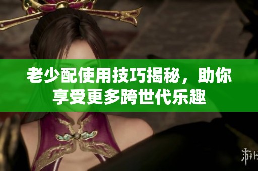 老少配使用技巧揭秘，助你享受更多跨世代乐趣