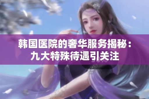 韩国医院的奢华服务揭秘：九大特殊待遇引关注
