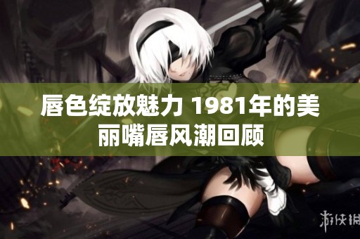 唇色绽放魅力 1981年的美丽嘴唇风潮回顾
