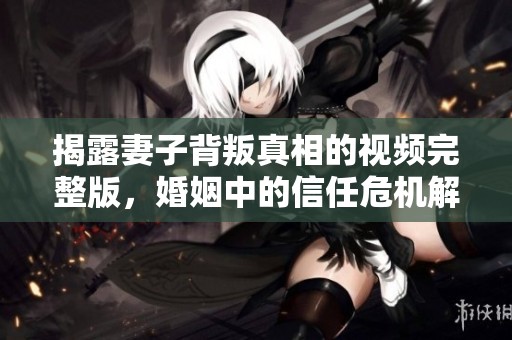 揭露妻子背叛真相的视频完整版，婚姻中的信任危机解析