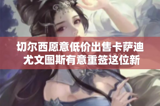 切尔西愿意低价出售卡萨迪 尤文图斯有意重签这位新星的可能性分析