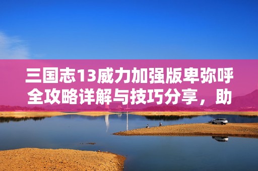 三国志13威力加强版卑弥呼全攻略详解与技巧分享，助你轻松征战三国世界