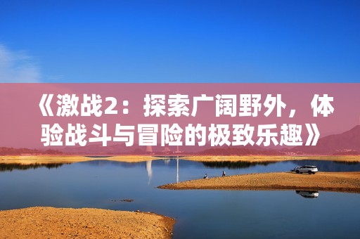 《激战2：探索广阔野外，体验战斗与冒险的极致乐趣》
