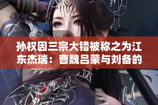 孙权因三宗大错被称之为江东杰瑞：曹魏吕蒙与刘备的战略对比分析