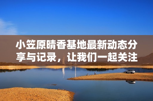 小笠原晴香基地最新动态分享与记录，让我们一起关注她的成长与变化
