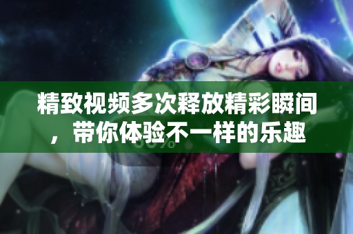 精致视频多次释放精彩瞬间，带你体验不一样的乐趣
