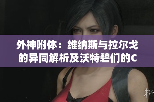 外神附体：维纳斯与拉尔戈的异同解析及沃特碧们的Colg D新观点