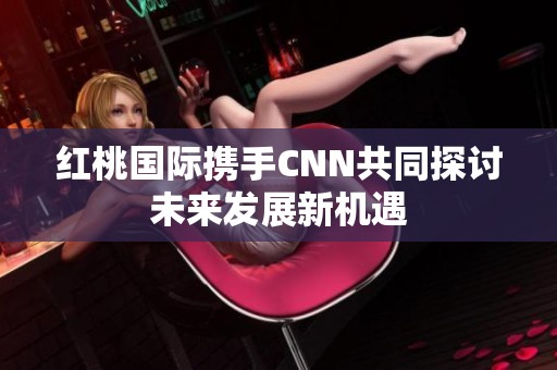 红桃国际携手CNN共同探讨未来发展新机遇