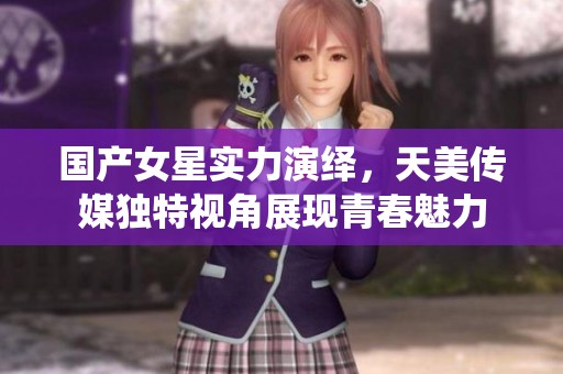 国产女星实力演绎，天美传媒独特视角展现青春魅力