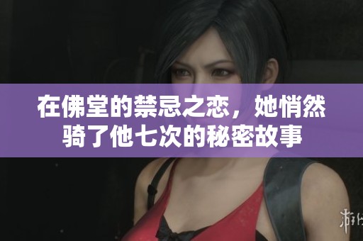 在佛堂的禁忌之恋，她悄然骑了他七次的秘密故事