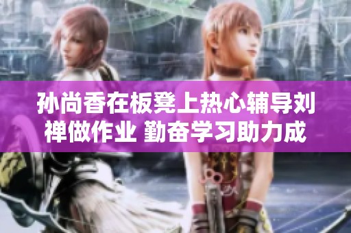 孙尚香在板凳上热心辅导刘禅做作业 勤奋学习助力成长与成就