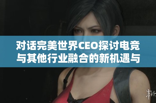 对话完美世界CEO探讨电竞与其他行业融合的新机遇与未来发展潜力
