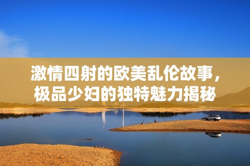 激情四射的欧美乱伦故事，极品少妇的独特魅力揭秘