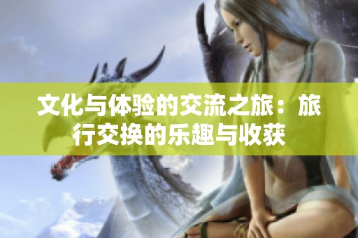 文化与体验的交流之旅：旅行交换的乐趣与收获