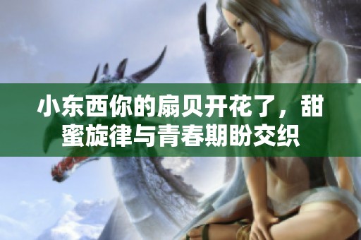 小东西你的扇贝开花了，甜蜜旋律与青春期盼交织