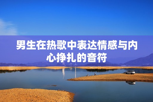 男生在热歌中表达情感与内心挣扎的音符