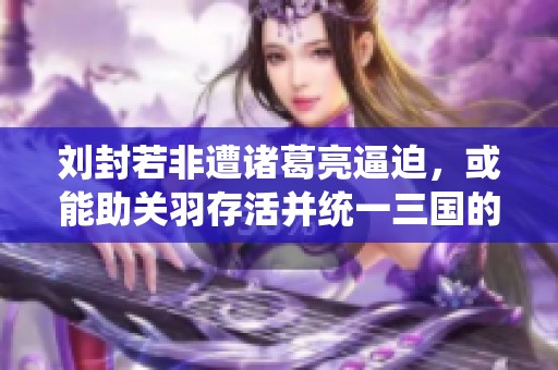 刘封若非遭诸葛亮逼迫，或能助关羽存活并统一三国的历史逆转探讨