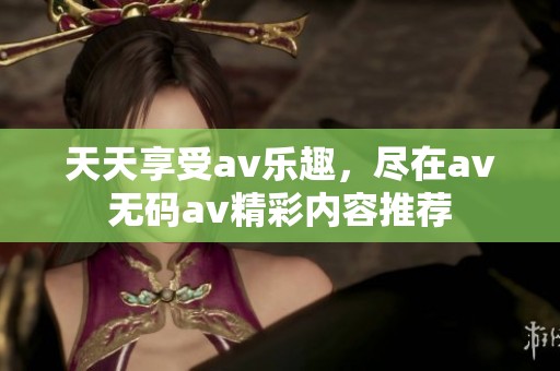 天天享受av乐趣，尽在av无码av精彩内容推荐