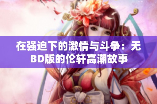 在强迫下的激情与斗争：无BD版的伦轩高潮故事