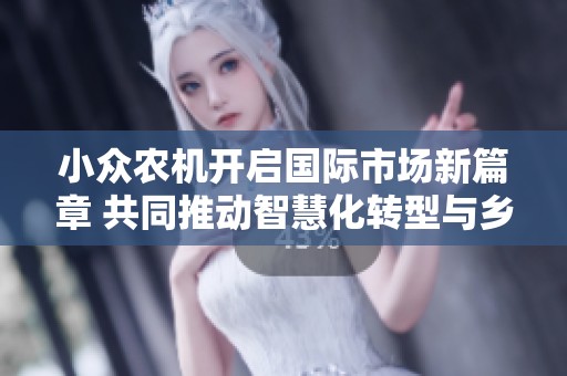 小众农机开启国际市场新篇章 共同推动智慧化转型与乡村振兴的协同发展