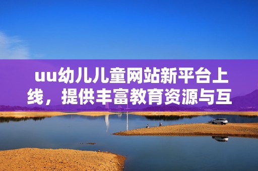  uu幼儿儿童网站新平台上线，提供丰富教育资源与互动活动